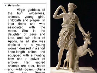  Artemis
- Virgin goddess of
the hunt, wilderness,
animals, young girls,
childbirth and plague. In
later times she was
associated with the
moon. She is the
daughter of Zeus and
Leto, and twin sister of
Apollo. In art she was
depicted as a young
woman dressed in a short
knee-length chiton and
equipped with a hunting
bow and a quiver of
arrows. Her sacred
animals are deer, bears
and wild boars. Diana
 
