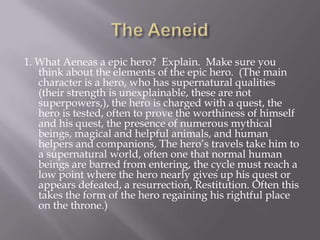 The Aeneid1. What Aeneas a epic hero?  Explain.  Make sure you think about the elements of the epic hero.  (The main character is a hero, who has supernatural qualities (their strength is unexplainable, these are not superpowers,), the hero is charged with a quest, the hero is tested, often to prove the worthiness of himself and his quest, the presence of numerous mythical beings, magical and helpful animals, and human helpers and companions, The hero’s travels take him to a supernatural world, often one that normal human beings are barred from entering, the cycle must reach a low point where the hero nearly gives up his quest or appears defeated, a resurrection, Restitution. Often this takes the form of the hero regaining his rightful place on the throne.)