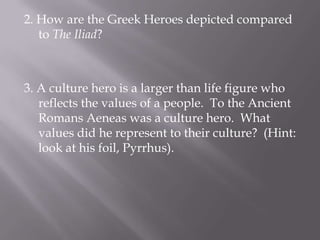 2. How are the Greek Heroes depicted compared to The Iliad?3. A culture hero is a larger than life figure who reflects the values of a people.  To the Ancient Romans Aeneas was a culture hero.  What values did he represent to their culture?  (Hint: look at his foil, Pyrrhus).