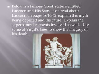 Below is a famous Greek stature entitled Laocoon and His Sons.  You read about Laocoon on pages 361-362, explain this myth being depicted and the cause.  Explain the supernatural elements involved as well.   Use some of Virgil’s lines to show the imagery of his death. 