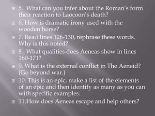5.  What can you infer about the Roman’s form their reaction to Laocoon’s death?6. How is dramatic irony used with the wooden horse?7. Read lines 126-130, rephrase these words.  Why is this noted?  8.  What qualities does Aeneas show in lines 160-171?9. What is the external conflict in The Aeneid?  (Go beyond war.)10. This is an epic, make a list of the elements of an epic and then identify as many as you can with specific examples.  11.How does Aeneas escape and help others?