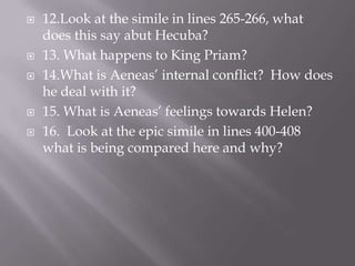 12.Look at the simile in lines 265-266, what does this say abut Hecuba?13. What happens to King Priam?14.What is Aeneas’ internal conflict?  How does he deal with it?15. What is Aeneas’ feelings towards Helen?16.  Look at the epic simile in lines 400-408 what is being compared here and why?