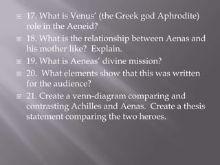 17. What is Venus’ (the Greek god Aphrodite) role in the Aeneid?18. What is the relationship between Aenas and his mother like?  Explain. 19. What is Aeneas’ divine mission?  20.  What elements show that this was written for the audience?  21. Create a venn-diagram comparing and contrasting Achilles and Aenas.  Create a thesis statement comparing the two heroes.  