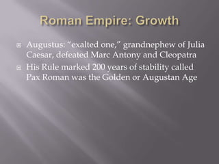 Roman Empire: GrowthAugustus: “exalted one,” grandnephew of Julia Caesar, defeated Marc Antony and Cleopatra His Rule marked 200 years of stability called Pax Roman was the Golden or Augustan Age