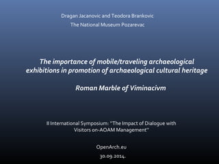 Dragan Jacanovic and Teodora Brankovic 
The National Museum Pozarevac 
The importance of mobile/traveling archaeological 
exhibitions in promotion of archaeological cultural heritage 
Roman Marble of Viminacivm 
II International Symposium: ’’The Impact of Dialogue with 
Visitors on-AOAM Management’’ 
OpenArch.eu 
30.09.2014. 
 