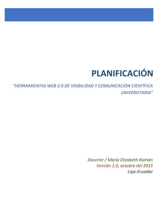 PLANIFICACIÓN
“HERRAMIENTAS WEB 2.0 DE VISIBILIDAD Y COMUNICACIÓN CIENTÍFICA
UNIVERSITARIA”
Docente / María Elizabeth Román
Versión 1.0, octubre del 2015
Loja-Ecuador
 