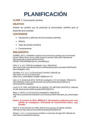 PLANIFICACIÓN
CLASE 1: Comunicación científica
OBJETIVO
Analizar los cambios que ha producido la comunicación científica para el
desarrollo de la sociedad.
CONTENIDOS
• Introducción y definición de Comunicación científica.
• Historia
• Tipos de escritos científicos
• Funcionamiento
BIBLIOGRAFÍA
ACIMED. (2011). Visibilidad e impacto de la producción científica de la Universidad
Central "Marta Abreu" de Las Villas durante el período 2000-2008. Obtenido de
http://scielo.sld.cu/scielo.php?pid=S1024-
94352011000100006&script=sci_arttext&tlng=pt
Chile, U. d. (s.f.). Perfil del investigador único. Obtenido de
http://www.uchile.cl/portal/informacion-y-bibliotecas/ayudas-y-tutoriales/100672/perfil-
del-investigador-unico
González, S. C. (s.f.). La Comunicación Científica. Obtenido de
http://www.vinv.ucr.ac.cr/index.php?
option=com_content&task=view&id=122&Itemid=112
León, U. d. (octubre de 2014). Perfil del investigador y CV normalizado. Obtenido de
http://biblioteca.unileon.es/servicios/servicios-para-profesores/acreditacion-y-
sexenios/perfil-investigador
Limón, R. R. (199). HISTORIA DE LA CIENCIA Y EL MÉTODO CIENTÍFICO. Obtenido
de http://www.eumed.net/libros-gratis/2007b/283/8.htm
Moya, V. (2015). La red social de investigadores. Obtenido de
http://bib.us.es/educacion/sites/bib3.us.es.educacion/files/materiales_pdi_researchgate
.pdf
Román, M. (octubre de 2015). MÓDULO 9: Herramientas académicas para crear
perfiles de investigación. Universidad de Panamá-Virtual Educa. Loja,
Ecuador.
RUIZ, R. (4 de diciembre de 1999). Historia de la ciencia y el método científico.
Obtenido de http://www.eumed.net/libros-gratis/2007b/283/8.htm
Russell, J. (s.f.). La comunicación científica a comienzos del siglo XXI. Obtenido de
http://www.oei.es/salactsi/rusell.pdf
 