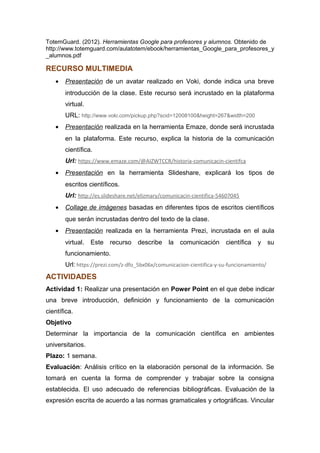TotemGuard. (2012). Herramientas Google para profesores y alumnos. Obtenido de
http://www.totemguard.com/aulatotem/ebook/herramientas_Google_para_profesores_y
_alumnos.pdf
RECURSO MULTIMEDIA
• Presentación de un avatar realizado en Voki, donde indica una breve
introducción de la clase. Este recurso será incrustado en la plataforma
virtual.
URL: http://www.voki.com/pickup.php?scid=12008100&height=267&width=200
• Presentación realizada en la herramienta Emaze, donde será incrustada
en la plataforma. Este recurso, explica la historia de la comunicación
científica.
Url: https://www.emaze.com/@AIZWTCCR/historia-comunicacin-cientifca
• Presentación en la herramienta Slideshare, explicará los tipos de
escritos científicos.
Url: http://es.slideshare.net/elizmary/comunicacin-cientifica-54607045
• Collage de imágenes basadas en diferentes tipos de escritos científicos
que serán incrustadas dentro del texto de la clase.
• Presentación realizada en la herramienta Prezi, incrustada en el aula
virtual. Este recurso describe la comunicación científica y su
funcionamiento.
Url: https://prezi.com/z-dfo_5bx06x/comunicacion-cientifica-y-su-funcionamiento/
ACTIVIDADES
Actividad 1: Realizar una presentación en Power Point en el que debe indicar
una breve introducción, definición y funcionamiento de la comunicación
científica.
Objetivo
Determinar la importancia de la comunicación científica en ambientes
universitarios.
Plazo: 1 semana.
Evaluación: Análisis crítico en la elaboración personal de la información. Se
tomará en cuenta la forma de comprender y trabajar sobre la consigna
establecida. El uso adecuado de referencias bibliográficas. Evaluación de la
expresión escrita de acuerdo a las normas gramaticales y ortográficas. Vincular
 