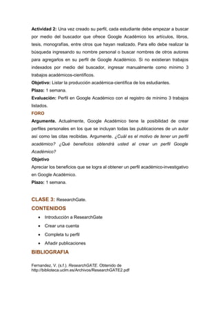 Actividad 2: Una vez creado su perfil, cada estudiante debe empezar a buscar
por medio del buscador que ofrece Google Académico los artículos, libros,
tesis, monografías, entre otros que hayan realizado. Para ello debe realizar la
búsqueda ingresando su nombre personal o buscar nombres de otros autores
para agregarlos en su perfil de Google Académico. Si no existieran trabajos
indexados por medio del buscador, ingresar manualmente como mínimo 3
trabajos académicos-científicos.
Objetivo: Listar la producción académica-científica de los estudiantes.
Plazo: 1 semana.
Evaluación: Perfil en Google Académico con el registro de mínimo 3 trabajos
listados.
FORO
Argumente. Actualmente, Google Académico tiene la posibilidad de crear
perfiles personales en los que se incluyan todas las publicaciones de un autor
así como las citas recibidas. Argumente. ¿Cuál es el motivo de tener un perfil
académico? ¿Qué beneficios obtendrá usted al crear un perfil Google
Académico?
Objetivo
Apreciar los beneficios que se logra al obtener un perfil académico-investigativo
en Google Académico.
Plazo: 1 semana.
CLASE 3: ResearchGate.
CONTENIDOS
• Introducción a ResearchGate
• Crear una cuenta
• Completa tu perfil
• Añadir publicaciones
BIBLIOGRAFIA
Fernandez, V. (s.f.). ResearchGATE. Obtenido de
http://biblioteca.uclm.es/Archivos/ResearchGATE2.pdf
 