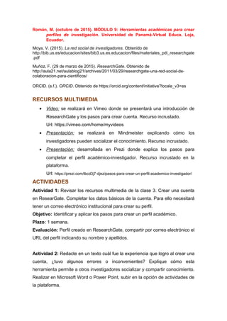 Román, M. (octubre de 2015). MÓDULO 9: Herramientas académicas para crear
perfiles de investigación. Universidad de Panamá-Virtual Educa. Loja,
Ecuador.
Moya, V. (2015). La red social de investigadores. Obtenido de
http://bib.us.es/educacion/sites/bib3.us.es.educacion/files/materiales_pdi_researchgate
.pdf
Muñoz, F. (29 de marzo de 2015). ResearchGate. Obtenido de
http://aula21.net/aulablog21/archives/2011/03/29/researchgate-una-red-social-de-
colaboracion-para-cientificos/
ORCID. (s.f.). ORCID. Obtenido de https://orcid.org/content/initiative?locale_v3=es
RECURSOS MULTIMEDIA
• Video: se realizará en Vimeo donde se presentará una introducción de
ResearchGate y los pasos para crear cuenta. Recurso incrustado.
Url: https://vimeo.com/home/myvideos
• Presentación: se realizará en Mindmeister explicando cómo los
investigadores pueden socializar el conocimiento. Recurso incrustado.
• Presentación: desarrollada en Prezi donde explica los pasos para
completar el perfil académico-investigador. Recurso incrustado en la
plataforma.
Url: https://prezi.com/tbcd3j7-djez/pasos-para-crear-un-perfil-academico-investigador/
ACTIVIDADES
Actividad 1: Revisar los recursos multimedia de la clase 3. Crear una cuenta
en ResearGate. Completar los datos básicos de la cuenta. Para ello necesitará
tener un correo electrónico institucional para crear su perfil.
Objetivo: Identificar y aplicar los pasos para crear un perfil académico.
Plazo: 1 semana.
Evaluación: Perfil creado en ResearchGate, compartir por correo electrónico el
URL del perfil indicando su nombre y apellidos.
Actividad 2: Redacte en un texto cuál fue la experiencia que logro al crear una
cuenta, ¿tuvo algunos errores o inconvenientes? Explique cómo esta
herramienta permite a otros investigadores socializar y compartir conocimiento.
Realizar en Microsoft Word o Power Point, subir en la opción de actividades de
la plataforma.
 