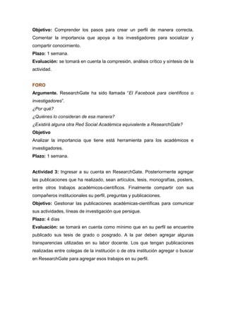Objetivo: Comprender los pasos para crear un perfil de manera correcta.
Comentar la importancia que apoya a los investigadores para socializar y
compartir conocimiento.
Plazo: 1 semana.
Evaluación: se tomará en cuenta la compresión, análisis crítico y síntesis de la
actividad.
FORO
Argumente. ResearchGate ha sido llamada “El Facebook para científicos o
investigadores”.
¿Por qué?
¿Quiénes lo consideran de esa manera?
¿Existirá alguna otra Red Social Académica equivalente a ResearchGate?
Objetivo
Analizar la importancia que tiene está herramienta para los académicos e
investigadores.
Plazo: 1 semana.
Actividad 3: Ingresar a su cuenta en ResearchGate. Posteriormente agregar
las publicaciones que ha realizado, sean artículos, tesis, monografías, posters,
entre otros trabajos académicos-científicos. Finalmente compartir con sus
compañeros institucionales su perfil, preguntas y publicaciones.
Objetivo: Gestionar las publicaciones académicas-científicas para comunicar
sus actividades, líneas de investigación que persigue.
Plazo: 4 días
Evaluación: se tomará en cuenta como mínimo que en su perfil se encuentre
publicado sus tesis de grado o posgrado. A la par deben agregar algunas
transparencias utilizadas en su labor docente. Los que tengan publicaciones
realizadas entre colegas de la institución o de otra institución agregar o buscar
en ResearchGate para agregar esos trabajos en su perfil.
 