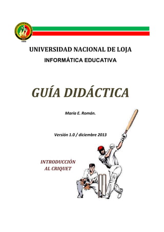 UNIVERSIDAD NACIONAL DE LOJA
INFORMÁTICA EDUCATIVA

En lo

GUÍA DIDÁCTICA
María E. Román.

Versión 1.0 / diciembre 2013

INTRODUCCIÓN
AL CRIQUET

 