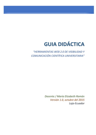 GUIA DIDÁCTICA
“HERRAMIENTAS WEB 2.0 DE VISIBILIDAD Y
COMUNICACIÓN CIENTÍFICA UNIVERSITARIA”
Docente / María Elizabeth Román
Versión 1.0, octubre del 2015
Loja-Ecuador
 