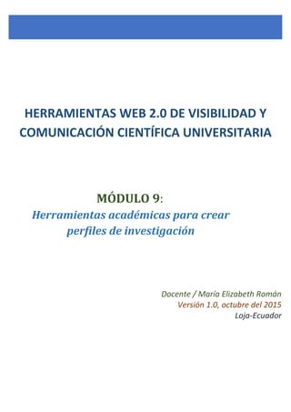 Docente / María Elizabeth Román
Versión 1.0, octubre del 2015
Loja-Ecuador
MÓDULO 9:
Herramientas académicas para crear
perfiles de investigación
HERRAMIENTAS WEB 2.0 DE VISIBILIDAD Y
COMUNICACIÓN CIENTÍFICA UNIVERSITARIA
 