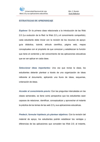 Universidad Nacional de Loja
Web 2.0 y sus aplicaciones educativas.

Ma. E. Román
Guía Didáctica

ESTRATEGIAS DE APRENDIZAJE

Explorar: En la primera clase relacionada a la introducción de las Web
2.0 (La evolución de la Red: la Web 2.0 y el conocimiento compartido),
cada estudiante debe iniciar con la revisión de los recursos de apoyo:
guía

didáctica,

tutorial,

artículo

científico,

página

web,

mapas

conceptuales con el propósito de que conozcan y establezcan la función
que tiene el contenido y del conocimiento de las aplicaciones educativas
que se van aplicar en cada clase.

Seleccionar ideas importantes: Una vez que revise la clase, los
estudiantes deberán plantear a través de una organización de ideas
referente al documento, aplicando una lluvia de ideas, esquemas,
ordenación de ideas.

Acceder al conocimiento previo: Con las preguntas intercaladas en las
clases semanales, se tiene como perspectiva que los estudiantes sean
capaces de relacionar, identificar, conceptualizar y aprovechar al instante
la práctica de los temas de las web 2.0 y sus aplicaciones educativas.

Predecir, formular hipótesis y/o plantear objetivos: Con la revisión del
material de apoyo, los estudiantes podrán establecer las ventajas y
diferencias de las aplicaciones que conceden las Web 2.0; al instante,

 