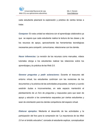 Universidad Nacional de Loja
Web 2.0 y sus aplicaciones educativas.

Ma. E. Román
Guía Didáctica

cada estudiante plasmará la exploración y práctica de ciertos temas a
tratar.

Comparar: En esta unidad se relaciona con el aprendizaje colaborativo ya
que se espera que cada estudiante realice la lectura de las clases y de
los recursos de apoyo, aprovechando las herramientas tecnológicas
necesarias para compartir, comunicarse, relacionarse con los demás.

Hacer inferencias: La revisión de los recursos como manuales, videos
tutoriales otorga a los estudiantes realizar las relaciones sobre los
aprendizajes y la práctica de las Web 2.0.

Generar preguntas y pedir aclaraciones: Durante el trascurso del
entorno virtual, los estudiantes continúan con las revisiones de los
documentos y la práctica de las actividades propuestas, siempre y cuando
existirán dudas e inconvenientes, en este espacio mantendrá el
planteamiento de un foro de preguntas y respuestas para que sean de
apoyo y solución a los comentarios expuestos por ciertos estudiantes y
sean de orientación para los demás compañeros del espacio virtual.

Elaborar ejemplos: Mediante el desarrollo de las actividades y la
participación del foro para la compresión de “La importancia de las Web
2.0 en el ámbito educativo”; concede al estudiante explicar, conceptualizar

 