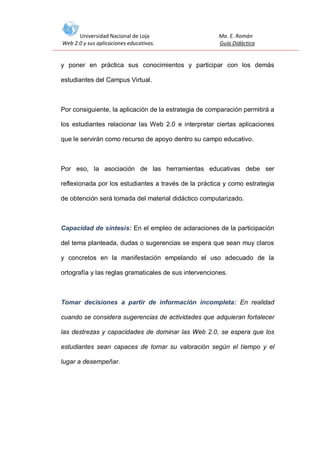 Universidad Nacional de Loja
Web 2.0 y sus aplicaciones educativas.

Ma. E. Román
Guía Didáctica

y poner en práctica sus conocimientos y participar con los demás
estudiantes del Campus Virtual.

Por consiguiente, la aplicación de la estrategia de comparación permitirá a
los estudiantes relacionar las Web 2.0 e interpretar ciertas aplicaciones
que le servirán como recurso de apoyo dentro su campo educativo.

Por eso, la asociación de las herramientas educativas debe ser
reflexionada por los estudiantes a través de la práctica y como estrategia
de obtención será tomada del material didáctico computarizado.

Capacidad de síntesis: En el empleo de aclaraciones de la participación
del tema planteada, dudas o sugerencias se espera que sean muy claros
y concretos en la manifestación empelando el uso adecuado de la
ortografía y las reglas gramaticales de sus intervenciones.

Tomar decisiones a partir de información incompleta: En realidad
cuando se considera sugerencias de actividades que adquieran fortalecer
las destrezas y capacidades de dominar las Web 2.0, se espera que los
estudiantes sean capaces de tomar su valoración según el tiempo y el
lugar a desempeñar.

 