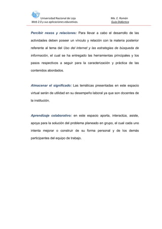 Universidad Nacional de Loja
Web 2.0 y sus aplicaciones educativas.

Ma. E. Román
Guía Didáctica

Percibir nexos y relaciones: Para llevar a cabo el desarrollo de las
actividades deben poseer un vínculo y relación con la materia posterior
referente al tema del Uso del internet y las estrategias de búsqueda de
información, el cual se ha entregado las herramientas principales y los
pasos respectivos a seguir para la caracterización y práctica de las
contenidos abordados.

Almacenar el significado: Las temáticas presentadas en este espacio
virtual serán de utilidad en su desempeño laboral ya que son docentes de
la institución.

Aprendizaje colaborativo: en este espacio aporta, interactúa, asiste,
apoya para la solución del problema planeado en grupo, el cual cada uno
intenta mejorar o construir de su forma personal y de los demás
participantes del equipo de trabajo.

 