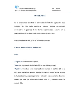 Universidad Nacional de Loja
Web 2.0 y sus aplicaciones educativas.

Ma. E. Román
Guía Didáctica

ACTIVIDADES

En el curso virtual constará de actividades individuales y grupales cuya
finalidad

de

que

cada

estudiante

consiga

obtener

aprendizajes

significativos respectivos de los temas desarrollados y asiente en la
práctica de la planificación y ejecución del campo educativo.

Las actividades se realizarán de la siguiente manera:

Clase 1: Introducción de las Web 2.0.

Foro

Asignatura: Informática Educativa.
Tema: La importancia de las Web 2.0 en el ámbito educativo.
Objetivos: Incentivar a los docentes la importancia de las Web 2.0 en la
educación. Demostrar a través del video presentado el empleo de las Web
2.0 utilizada en su aspecto personal y educativo y exponer a los docentes
el reto que tiene por enfrentarse con las Web 2.0 y de la sociedad del
milenio XXI.

 