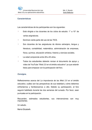Universidad Nacional de Loja
Web 2.0 y sus aplicaciones educativas.

Ma. E. Román
Guía Didáctica

Características

Las características de los participantes son los siguientes:
Está dirigida a los docentes de los ciclos de estudio: 1° a 10° de
varias asignaturas.
Dominan cierta parte del uso de las TICS.
Son docentes de las asignaturas de idioma extranjero, lengua y
literatura, contabilidad, matemática, administración de empresas,
física, química, educación artística, historia y ciencias sociales.
La edad comprende entre 28 a 45 años.
Todos los estudiantes deberán revisar el documento de apoyo y
video de YouTube “Web 2.0 en el ámbito educativo” ya que estarán
listos para empezar con la participación del foro.

Consigna.

Reflexionemos acerca del La importancia de las Web 2.0 en el ámbito
educativo, cuáles son las perspectivas de sus totalidad y cómo debemos
enfrentarnos y familiarizarnos a ello. Debido su participación, el foro
seguirá habilitado durante las dos semanas del cursado. Por favor, sean
puntuales en la participación.
Recuerden, estimados
importantes.
Un saludo.
María Elizabeth.

estudiantes,

sus

intervenciones

son

muy

 