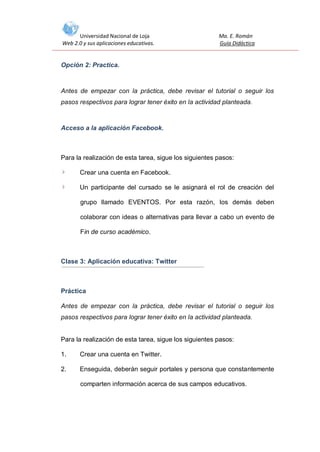 Universidad Nacional de Loja
Web 2.0 y sus aplicaciones educativas.

Ma. E. Román
Guía Didáctica

Opción 2: Practica.

Antes de empezar con la práctica, debe revisar el tutorial o seguir los
pasos respectivos para lograr tener éxito en la actividad planteada.

Acceso a la aplicación Facebook.

Para la realización de esta tarea, sigue los siguientes pasos:
Crear una cuenta en Facebook.
Un participante del cursado se le asignará el rol de creación del
grupo llamado EVENTOS. Por esta razón, los demás deben
colaborar con ideas o alternativas para llevar a cabo un evento de
Fin de curso académico.

Clase 3: Aplicación educativa: Twitter

Práctica
Antes de empezar con la práctica, debe revisar el tutorial o seguir los
pasos respectivos para lograr tener éxito en la actividad planteada.

Para la realización de esta tarea, sigue los siguientes pasos:
1.

Crear una cuenta en Twitter.

2.

Enseguida, deberán seguir portales y persona que constantemente
comparten información acerca de sus campos educativos.

 
