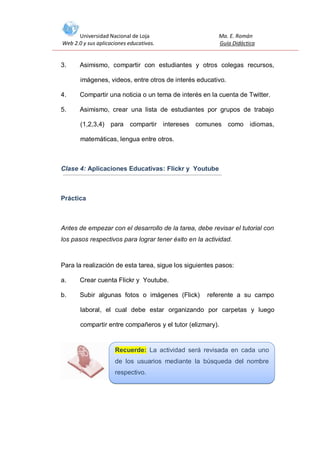 Universidad Nacional de Loja
Web 2.0 y sus aplicaciones educativas.

3.

Ma. E. Román
Guía Didáctica

Asimismo, compartir con estudiantes y otros colegas recursos,
imágenes, videos, entre otros de interés educativo.

4.

Compartir una noticia o un tema de interés en la cuenta de Twitter.

5.

Asimismo, crear una lista de estudiantes por grupos de trabajo
(1,2,3,4) para compartir intereses comunes como idiomas,
matemáticas, lengua entre otros.

Clase 4: Aplicaciones Educativas: Flickr y Youtube

Práctica

Antes de empezar con el desarrollo de la tarea, debe revisar el tutorial con
los pasos respectivos para lograr tener éxito en la actividad.

Para la realización de esta tarea, sigue los siguientes pasos:
a.

Crear cuenta Flickr y Youtube.

b.

Subir algunas fotos o imágenes (Flick)

referente a su campo

laboral, el cual debe estar organizando por carpetas y luego
compartir entre compañeros y el tutor (elizmary).

Recuerde: La actividad será revisada en cada uno
de los usuarios mediante la búsqueda del nombre
respectivo.

 
