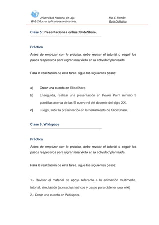 Universidad Nacional de Loja
Web 2.0 y sus aplicaciones educativas.

Ma. E. Román
Guía Didáctica

Clase 5: Presentaciones online: SlideShare.

Práctica
Antes de empezar con la práctica, debe revisar el tutorial o seguir los
pasos respectivos para lograr tener éxito en la actividad planteada.

Para la realización de esta tarea, sigue los siguientes pasos:

a)

Crear una cuenta en SlideShare.

b)

Enseguida, realizar una presentación en Power Point mínimo 5
plantillas acerca de las El nuevo rol del docente del siglo XXI.

c)

Luego, subir la presentación en la herramienta de SlideShare.

Clase 6: Wikispace

Práctica
Antes de empezar con la práctica, debe revisar el tutorial o seguir los
pasos respectivos para lograr tener éxito en la actividad planteada.

Para la realización de esta tarea, sigue los siguientes pasos:

1.- Revisar el material de apoyo referente a la animación multimedia,
tutorial, simulación (conceptos teóricos y pasos para obtener una wiki)
2.- Crear una cuenta en Wikispace.

 