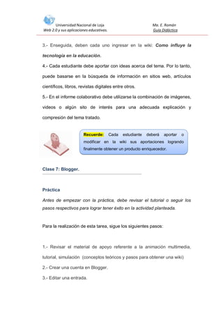 Universidad Nacional de Loja
Web 2.0 y sus aplicaciones educativas.

Ma. E. Román
Guía Didáctica

3.- Enseguida, deben cada uno ingresar en la wiki: Como influye la
tecnología en la educación.
4.- Cada estudiante debe aportar con ideas acerca del tema. Por lo tanto,
puede basarse en la búsqueda de información en sitios web, artículos
científicos, libros, revistas digitales entre otros.
5.- En el informe colaborativo debe utilizarse la combinación de imágenes,
videos o algún sito de interés para una adecuada explicación y
compresión del tema tratado.

Recuerde:

Cada

estudiante

deberá

aportar

o

modificar en la wiki sus aportaciones logrando
finalmente obtener un producto enriquecedor.

Clase 7: Blogger.

Práctica
Antes de empezar con la práctica, debe revisar el tutorial o seguir los
pasos respectivos para lograr tener éxito en la actividad planteada.

Para la realización de esta tarea, sigue los siguientes pasos:

1.- Revisar el material de apoyo referente a la animación multimedia,
tutorial, simulación (conceptos teóricos y pasos para obtener una wiki)
2.- Crear una cuenta en Blogger.
3.- Editar una entrada.

 