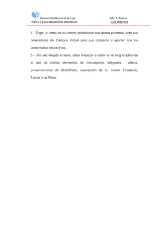 Universidad Nacional de Loja
Web 2.0 y sus aplicaciones educativas.

Ma. E. Román
Guía Didáctica

4.- Elegir un tema de su interés profesional que desea presentar ante sus
compañeros del Campus Virtual para que conozcan y aporten con los
comentarios respectivos.
5.- Una vez elegido el tema, debe empezar a editar en el blog empleando
el uso de ciertos elementos de incrustación: imágenes,

videos,

presentaciones de SlideShare, suscripción de su cuenta Facebook,
Twitter y de Flickr.

 