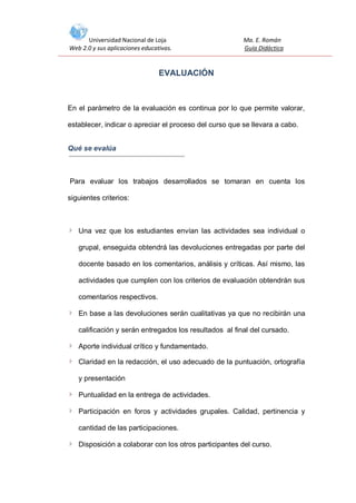 Universidad Nacional de Loja
Web 2.0 y sus aplicaciones educativas.

Ma. E. Román
Guía Didáctica

EVALUACIÓN

En el parámetro de la evaluación es continua por lo que permite valorar,
establecer, indicar o apreciar el proceso del curso que se llevara a cabo.
Qué se evalúa

Para evaluar los trabajos desarrollados se tomaran en cuenta los
siguientes criterios:

Una vez que los estudiantes envían las actividades sea individual o
grupal, enseguida obtendrá las devoluciones entregadas por parte del
docente basado en los comentarios, análisis y críticas. Así mismo, las
actividades que cumplen con los criterios de evaluación obtendrán sus
comentarios respectivos.
En base a las devoluciones serán cualitativas ya que no recibirán una
calificación y serán entregados los resultados al final del cursado.
Aporte individual crítico y fundamentado.
Claridad en la redacción, el uso adecuado de la puntuación, ortografía
y presentación
Puntualidad en la entrega de actividades.
Participación en foros y actividades grupales. Calidad, pertinencia y
cantidad de las participaciones.
Disposición a colaborar con los otros participantes del curso.

 