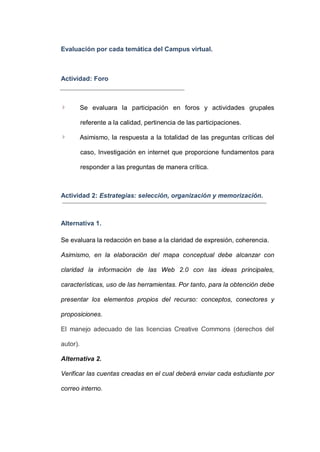 Evaluación por cada temática del Campus virtual.

Actividad: Foro

Se evaluara la participación en foros y actividades grupales
referente a la calidad, pertinencia de las participaciones.
Asimismo, la respuesta a la totalidad de las preguntas críticas del
caso, Investigación en internet que proporcione fundamentos para
responder a las preguntas de manera crítica.

Actividad 2: Estrategias: selección, organización y memorización.

Alternativa 1.
Se evaluara la redacción en base a la claridad de expresión, coherencia.
Asimismo, en la elaboración del mapa conceptual debe alcanzar con
claridad la información de las Web 2.0 con las ideas principales,
características, uso de las herramientas. Por tanto, para la obtención debe
presentar los elementos propios del recurso: conceptos, conectores y
proposiciones.
El manejo adecuado de las licencias Creative Commons (derechos del
autor).
Alternativa 2.
Verificar las cuentas creadas en el cual deberá enviar cada estudiante por
correo interno.

 