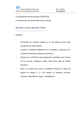 Universidad Nacional de Loja
Web 2.0 y sus aplicaciones educativas.

Ma. E. Román
Guía Didáctica

La participación dentro del grupo (EVENTOS).
La intervención que aporta deber clara y precisa.

Actividad 3: Uso de aplicación Twitter

Práctica.

Comprobar las cuentas creadas en el cual deberá enviar cada
estudiante por correo interno.
Cumplir la cantidad establecida de 10 portales y personas que
comparten información (campos educativos).
Observar en el Perfil de cada estudiante la cantidad como mínima
15 de recursos, imágenes, videos, entre otros sitios de interés
educativo.
Mirar en el perfil del usuario la cantidad mínima de 4 listas de
grupos de trabajo (1, 2, 3,4) basado en intereses comunes
(idiomas, matemáticas, lengua, investigación).

 