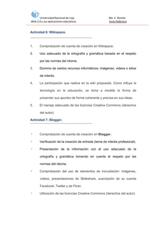 Universidad Nacional de Loja
Web 2.0 y sus aplicaciones educativas.

Ma. E. Román
Guía Didáctica

Actividad 6: Wikispace.

1.

Comprobación de cuenta de creación en Wikispace.

2.

Uso adecuado de la ortografía y gramática basada en el respeto
por las normas del idioma.

3.

Dominio de ciertos recursos informáticos: imágenes, videos o sitios
de interés.

4.

La participación que realiza en la wiki propuesta: Como influye la
tecnología en la educación, se toma a medida la forma de
presentar sus aportes de forma coherente y precisa en sus ideas.

5.

El manejo adecuado de las licencias Creative Commons (derechos
del autor).

Actividad 7: Blogger.

Comprobación de cuenta de creación en Blogger.
Verificación de la creación de entrada (tema de interés profesional).
Presentación de la información con el uso adecuado de la
ortografía y gramática tomando en cuenta el respeto por las
normas del idioma.
Comprobación del uso de elementos de incrustación: imágenes,
videos, presentaciones de Slideshare, suscripción de su cuenta
Facebook, Twitter y de Flickr.
Utilización de las licencias Creative Commons (derechos del autor).

 