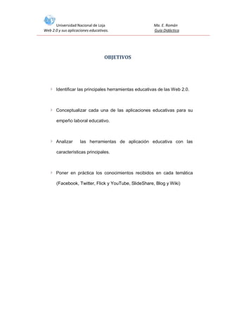 Universidad Nacional de Loja
Web 2.0 y sus aplicaciones educativas.

Ma. E. Román
Guía Didáctica

OBJETIVOS

Identificar las principales herramientas educativas de las Web 2.0.

Conceptualizar cada una de las aplicaciones educativas para su
empeño laboral educativo.

Analizar

las herramientas de aplicación educativa con las

características principales.

Poner en práctica los conocimientos recibidos en cada temática
(Facebook, Twitter, Flick y YouTube, SlideShare, Blog y Wiki)

 