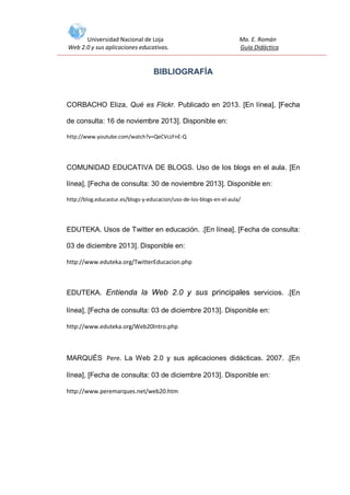 Universidad Nacional de Loja
Web 2.0 y sus aplicaciones educativas.

Ma. E. Román
Guía Didáctica

BIBLIOGRAFÍA

CORBACHO Eliza, Qué es Flickr. Publicado en 2013. [En línea], [Fecha
de consulta: 16 de noviembre 2013]. Disponible en:
http://www.youtube.com/watch?v=QeCVczFnE-Q

COMUNIDAD EDUCATIVA DE BLOGS. Uso de los blogs en el aula. [En
línea], [Fecha de consulta: 30 de noviembre 2013]. Disponible en:
http://blog.educastur.es/blogs-y-educacion/uso-de-los-blogs-en-el-aula/

EDUTEKA. Usos de Twitter en educación. .[En línea], [Fecha de consulta:
03 de diciembre 2013]. Disponible en:
http://www.eduteka.org/TwitterEducacion.php

EDUTEKA. Entienda la Web 2.0 y sus principales servicios. .[En
línea], [Fecha de consulta: 03 de diciembre 2013]. Disponible en:
http://www.eduteka.org/Web20Intro.php

MARQUÉS Pere. La Web 2.0 y sus aplicaciones didácticas. 2007. .[En
línea], [Fecha de consulta: 03 de diciembre 2013]. Disponible en:
http://www.peremarques.net/web20.htm

 