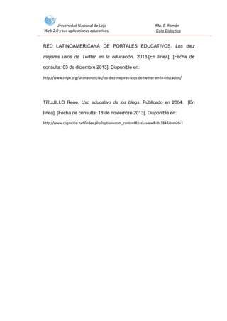 Universidad Nacional de Loja
Web 2.0 y sus aplicaciones educativas.

Ma. E. Román
Guía Didáctica

RED LATINOAMERICANA DE PORTALES EDUCATIVOS. Los diez
mejores usos de Twitter en la educación. 2013.[En línea], [Fecha de
consulta: 03 de diciembre 2013]. Disponible en:
http://www.relpe.org/ultimasnoticias/los-diez-mejores-usos-de-twitter-en-la-educacion/

TRUJILLO Rene, Uso educativo de los blogs. Publicado en 2004. [En
línea], [Fecha de consulta: 18 de noviembre 2013]. Disponible en:
http://www.cognicion.net/index.php?option=com_content&task=view&id=384&Itemid=1

 