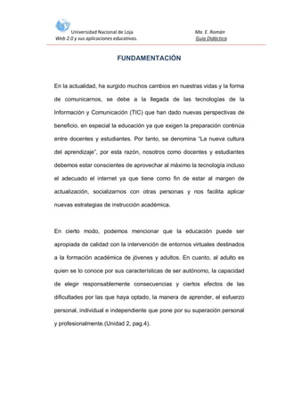 Universidad Nacional de Loja
Web 2.0 y sus aplicaciones educativas.

Ma. E. Román
Guía Didáctica

FUNDAMENTACIÓN

En la actualidad, ha surgido muchos cambios en nuestras vidas y la forma
de comunicarnos, se debe a la llegada de las tecnologías de la
Información y Comunicación (TIC) que han dado nuevas perspectivas de
beneficio, en especial la educación ya que exigen la preparación continúa
entre docentes y estudiantes. Por tanto, se denomina “La nueva cultura
del aprendizaje”, por esta razón, nosotros como docentes y estudiantes
debemos estar conscientes de aprovechar al máximo la tecnología incluso
el adecuado el internet ya que tiene como fin de estar al margen de
actualización, socializarnos con otras personas y nos facilita aplicar
nuevas estrategias de instrucción académica.

En cierto modo, podemos mencionar que la educación puede ser
apropiada de calidad con la intervención de entornos virtuales destinados
a la formación académica de jóvenes y adultos. En cuanto, al adulto es
quien se lo conoce por sus características de ser autónomo, la capacidad
de elegir responsablemente consecuencias y ciertos efectos de las
dificultades por las que haya optado, la manera de aprender, el esfuerzo
personal, individual e independiente que pone por su superación personal
y profesionalmente.(Unidad 2, pag.4).

 