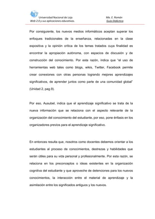 Universidad Nacional de Loja
Web 2.0 y sus aplicaciones educativas.

Ma. E. Román
Guía Didáctica

Por consiguiente, los nuevos medios informáticos aceptan superar los
enfoques tradicionales de la enseñanza, relacionadas en la clase
expositiva y la opinión crítica de los temas tratados cuya finalidad es
encontrar la apropiación autónoma, con espacios de discusión y de
construcción del conocimiento. Por esta razón, indica que “el uso de
herramientas web tales como blogs, wikis, Twitter, Facebook permite
crear conexiones con otras personas logrando mejores aprendizajes
significativos, de aprender juntos como parte de una comunidad global”
(Unidad 2, pag.9).

Por eso, Ausubel, indica que el aprendizaje significativo se trata de la
nueva información que se relaciona con el aspecto relevante de la
organización del conocimiento del estudiante, por eso, pone énfasis en los
organizadores previos para el aprendizaje significativo.

En entonces resulta que, nosotros como docentes debemos orientar a los
estudiantes al proceso de conocimientos, destrezas y habilidades que
serán útiles para su vida personal y profesionalmente. Por esta razón, se
relaciona en los preconceptos o ideas existentes en la organización
cognitiva del estudiante y que aproveche de detenciones para los nuevos
conocimientos, la interacción entre el material de aprendizaje y la
asimilación entre los significados antiguos y los nuevos.

 