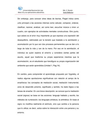 Universidad Nacional de Loja
Web 2.0 y sus aplicaciones educativas.

Ma. E. Román
Guía Didáctica

Sin embargo, para conocer otras ideas de teorías, Piaget indica como
unto principal a las acciones internas como calcular, comparar, ordenar,
clasificar, razonar, analizar, así como leer, escuchar música o mirar un
cuadro, son ejemplos de actividades mentales constructivas. Otro punto,
que aclara es el error muy importante ya que expresa una expresión del
desequilibrio, estimulado por la tensión que traslada a la asimilación y
acomodación por lo que son dos procesos permanentes que se dan a lo
largo de toda la vida y van de la mano. Por eso en la asimilación, el
individuo es quien explora el entorno y considera ciertas partes del
asunto, aquel que trasforma su propia experiencia mientras que la
acomodación, es el estudiante que transfigura su propia organización del
ambiente que serán aprendidos (Unidad 1, Pag.14).

En cambio, para comprender el aprendizaje propuesto por Vygotsky, el
realizo algunas aportaciones significativas con relación al campo de la
enseñanza: los conceptos de mediación social, mediación instrumental,
zona de desarrollo próximo, significado y sentido, ha dado lógica a las
tareas de enseñar. En una breve descripción, se conoce que la mediación
social (signos) se basa en las acciones: lenguaje hablado y escrito, los
métodos de numeración, los lenguajes artísticos, la aritmética. En base al
signo no modifica realmente el estímulo, sino que cambia a la persona
que lo utiliza; es decir, actúa sobre la interacción entre una persona y su
entorno.

 
