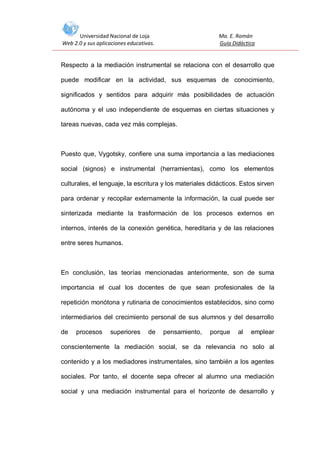 Universidad Nacional de Loja
Web 2.0 y sus aplicaciones educativas.

Ma. E. Román
Guía Didáctica

Respecto a la mediación instrumental se relaciona con el desarrollo que
puede modificar en la actividad, sus esquemas de conocimiento,
significados y sentidos para adquirir más posibilidades de actuación
autónoma y el uso independiente de esquemas en ciertas situaciones y
tareas nuevas, cada vez más complejas.

Puesto que, Vygotsky, confiere una suma importancia a las mediaciones
social (signos) e instrumental (herramientas), como los elementos
culturales, el lenguaje, la escritura y los materiales didácticos. Estos sirven
para ordenar y recopilar externamente la información, la cual puede ser
sinterizada mediante la trasformación de los procesos externos en
internos, interés de la conexión genética, hereditaria y de las relaciones
entre seres humanos.

En conclusión, las teorías mencionadas anteriormente, son de suma
importancia el cual los docentes de que sean profesionales de la
repetición monótona y rutinaria de conocimientos establecidos, sino como
intermediarios del crecimiento personal de sus alumnos y del desarrollo
de

procesos

superiores

de

pensamiento,

porque

al

emplear

conscientemente la mediación social, se da relevancia no solo al
contenido y a los mediadores instrumentales, sino también a los agentes
sociales. Por tanto, el docente sepa ofrecer al alumno una mediación
social y una mediación instrumental para el horizonte de desarrollo y

 