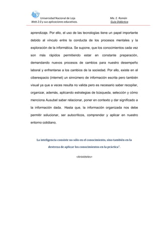 Universidad Nacional de Loja
Web 2.0 y sus aplicaciones educativas.

Ma. E. Román
Guía Didáctica

aprendizaje. Por ello, el uso de las tecnologías tiene un papel importante
debido al vínculo entre la conducta de los procesos mentales y la
exploración de la informática. Se supone, que los conocimientos cada vez
son

más

rápidos

permitiendo

estar

en

constante

preparación,

demandando nuevos procesos de cambios para nuestro desempeño
laboral y enfrentarse a los cambios de la sociedad. Por ello, existe en el
ciberespacio (internet) un sinnúmero de información escrita pero también
visual ya que a veces resulta no valida pero es necesario saber recopilar,
organizar, además, aplicando estrategias de búsqueda, selección y cómo
menciona Ausubel saber relacionar, poner en contexto y dar significado a
la información dada. Hasta que, la información organizada nos debe
permitir solucionar, ser autocríticos, comprender y aplicar en nuestro
entorno cotidiano.

La inteligencia consiste no sólo en el conocimiento, sino también en la
destreza de aplicar los conocimientos en la práctica".
<Aristóteles>

 