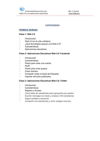 Universidad Nacional de Loja
Web 2.0 y sus aplicaciones educativas.

Ma. E. Román
Guía Didáctica

CONTENIDOS
PRIMERA SEMANA
Clase 1: Web 2.0
Introducción
Web 2.0 en la vida cotidiana.
¿Qué tecnologías apoyan a la Web 2.0?
Características.
Aplicaciones educativas.
Clase 2: Aplicaciones Educativas Web 2.0: Facebook
Introducción
Características
Pasos para crear una cuenta.
Perfil.
Pasos para crear grupos.
Crear eventos.
Compartir notas a través de Etiquetas
Importar artículos publicados.
Clase 3: Aplicaciones Educativas Web 2.0: Twitter
Introducción
Características
Registro y Acceso
Crear listas de estudiantes para agruparlos por grados.
Escribir mensajes con texto y enlaces (140 caracteres)
Seguir portales y personas
Compartir con estudiantes y otros colegas recursos

 