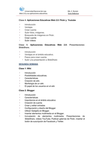 Universidad Nacional de Loja
Web 2.0 y sus aplicaciones educativas.

Ma. E. Román
Guía Didáctica

Clase 4: Aplicaciones Educativas Web 2.0: Flickr y Youtube
Introducción
Ventajas
Crear cuenta
Subir fotos, imágenes.
Búsqueda de imágenes en Flickr.
Crear cuenta
Subir videos
Clase 5: Aplicaciones
SlideShare.

Educativas

Web

2.0:

Presentaciones:

Introducción
Ventajas en el ámbito educativo.
Pasos para crear cuenta.
Subir una presentación a SlideShare
SEGUNDA SEMANA
Clase 1: Wiki
Introducción
Posibilidades educativas.
Características
Creación de wiki.
Morfología de un wiki
El papel de los usuarios en el wiki
Clase 2: Blogger
Introducción
Características
Importancia en el ámbito educativo
Creación de cuenta
Crear y editar entradas
Configuración y diseño del Blogger
Utilizar Gadgets en Blogger.
Insertar elementos multimedia en el Blogger.
Incrustación de elementos multimedia: Presentaciones de
SlideShare, videos YouTube, Publicar galerías de Flickr, insertar el
botón de suscripción de Facebook y Twitter.

 
