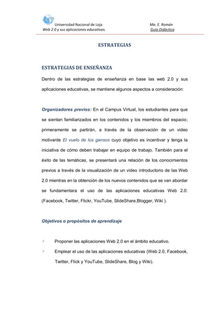 Universidad Nacional de Loja
Web 2.0 y sus aplicaciones educativas.

Ma. E. Román
Guía Didáctica

ESTRATEGIAS

ESTRATEGIAS DE ENSEÑANZA
Dentro de las estrategias de enseñanza en base las web 2.0 y sus
aplicaciones educativas, se mantiene algunos aspectos a consideración:

Organizadores previos: En el Campus Virtual, los estudiantes para que
se sientan familiarizados en los contenidos y los miembros del espacio;
primeramente se partirán, a través de la observación de un video
motivante El vuelo de los gansos cuyo objetivo es incentivar y tenga la
iniciativa de cómo deben trabajar en equipo de trabajo. También para el
éxito de las temáticas, se presentará una relación de los conocimientos
previos a través de la visualización de un video introductorio de las Web
2.0 mientras en la obtención de los nuevos contenidos que se van abordar
se fundamentara el uso de las aplicaciones educativas Web 2.0:
(Facebook, Twitter, Flickr, YouTube, SlideShare,Blogger, Wiki ).

Objetivos o propósitos de aprendizaje

Proponer las aplicaciones Web 2.0 en el ámbito educativo.
Emplear el uso de las aplicaciones educativas (Web 2.0, Facebook,
Twitter, Flick y YouTube, SlideShare, Blog y Wiki).

 