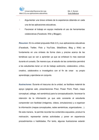 Universidad Nacional de Loja
Web 2.0 y sus aplicaciones educativas.

Ma. E. Román
Guía Didáctica

Argumentar una breve síntesis de la experiencia obtenida en cada
una de las aplicaciones educativas.
Favorecer el trabajo en equipo mediante el uso de herramientas
colaborativas (Facebook, Wiki y Blogger).

Resumen: En la unidad propuesta Web 2.0 y sus aplicaciones educativas
(Facebook, Twitter, Flick y YouTube, SlideShare, Blog y Wiki) se
fundamenta en una síntesis de forma clara y precisa acerca de las
temáticas que se van a aprender ya que se enfatizan lo mas esencial
durante el cursado. De manera que, el estudio de las contenidos permitirá
a los estudiantes tener un rol de trabajo autónomo, colaborativo, crítico,
creativo, colaborativo e investigativo con el fin de crear

su propio

aprendizaje y ejercitarse en conjunto.

Ilustraciones: Durante el trascurso de la unidad, se facilitara material de
apoyo (páginas web, presentaciones Prezi, Power Point, Flash, mapa
conceptual, collage, red semántica) para la conceptualización, favorecer la
retención de la información ya que esto consiente al estudiante
comprender con facilidad (imágenes, videos, simulaciones) y a organizar
la información (mapas conceptuales, redes semánticas, organizadores…).
De esta manera, le permite recordar los contenidos expuestos, producir la
motivación, representar ciertas actividades y poner en experiencia
procedimientos o habilidades. Por tanto, algunas ilustraciones estarán

 