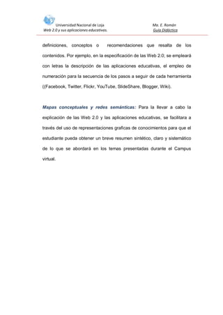 Universidad Nacional de Loja
Web 2.0 y sus aplicaciones educativas.

definiciones, conceptos o

Ma. E. Román
Guía Didáctica

recomendaciones que resalta de los

contenidos. Por ejemplo, en la especificación de las Web 2.0; se empleará
con letras la descripción de las aplicaciones educativas, el empleo de
numeración para la secuencia de los pasos a seguir de cada herramienta
((Facebook, Twitter, Flickr, YouTube, SlideShare, Blogger, Wiki).

Mapas conceptuales y redes semánticas: Para la llevar a cabo la
explicación de las Web 2.0 y las aplicaciones educativas, se facilitara a
través del uso de representaciones graficas de conocimientos para que el
estudiante pueda obtener un breve resumen sintético, claro y sistemático
de lo que se abordará en los temas presentadas durante el Campus
virtual.

 