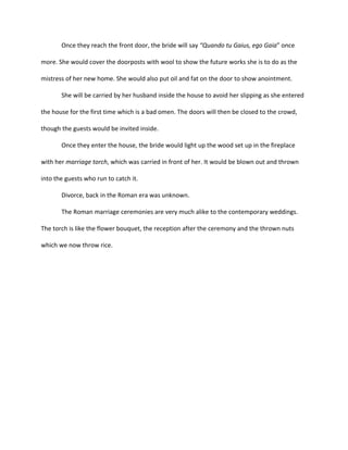 Once they reach the front door, the bride will say “Quando tu Gaius, ego Gaia” once

more. She would cover the doorposts with wool to show the future works she is to do as the

mistress of her new home. She would also put oil and fat on the door to show anointment.

       She will be carried by her husband inside the house to avoid her slipping as she entered

the house for the first time which is a bad omen. The doors will then be closed to the crowd,

though the guests would be invited inside.

       Once they enter the house, the bride would light up the wood set up in the fireplace

with her marriage torch, which was carried in front of her. It would be blown out and thrown

into the guests who run to catch it.

       Divorce, back in the Roman era was unknown.

       The Roman marriage ceremonies are very much alike to the contemporary weddings.

The torch is like the flower bouquet, the reception after the ceremony and the thrown nuts

which we now throw rice.
 