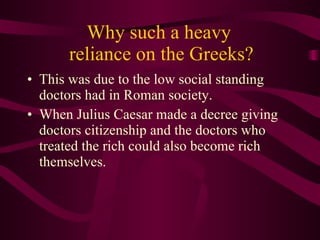 Why such a heavy  reliance on the Greeks? This was due to the low social standing doctors had in Roman society.  When Julius Caesar made a decree giving doctors citizenship and the doctors who treated the rich could also become rich themselves. 