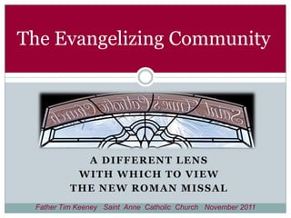 The Evangelizing Community




            A DIFFERENT LENS
           WITH WHICH TO VIEW
          THE NEW ROMAN MISSAL
 Father Tim Keeney Saint Anne Catholic Church November 2011
 