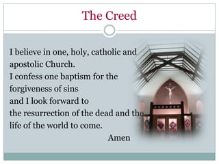 The Creed

I believe in one, holy, catholic and
apostolic Church.
I confess one baptism for the
forgiveness of sins
and I look forward to
the resurrection of the dead and the
life of the world to come.
                            Amen
 